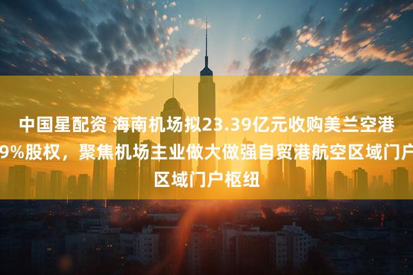 中国星配资 海南机场拟23.39亿元收购美兰空港50.19%股权，聚焦机场主业做大做强自贸港航空区域门户枢纽