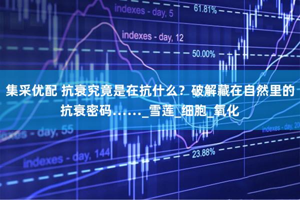 集采优配 抗衰究竟是在抗什么？破解藏在自然里的抗衰密码……_雪莲_细胞_氧化