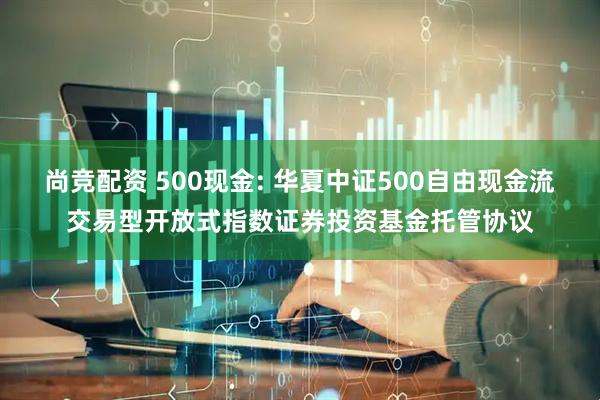 尚竞配资 500现金: 华夏中证500自由现金流交易型开放式指数证券投资基金托管协议