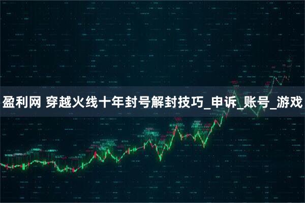 盈利网 穿越火线十年封号解封技巧_申诉_账号_游戏