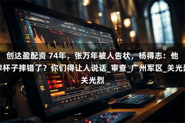 创达盈配资 74年，张万年被人告状，杨得志：他摔杯子摔错了？你们得让人说话_审查_广州军区_关光烈