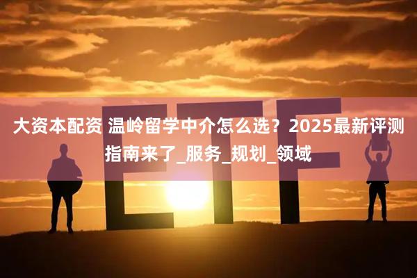 大资本配资 温岭留学中介怎么选？2025最新评测指南来了_服务_规划_领域