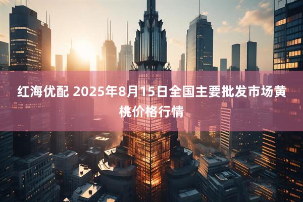 红海优配 2025年8月15日全国主要批发市场黄桃价格行情