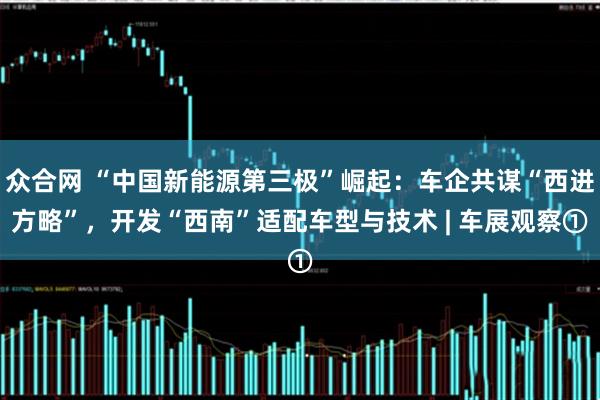 众合网 “中国新能源第三极”崛起：车企共谋“西进方略”，开发“西南”适配车型与技术 | 车展观察①