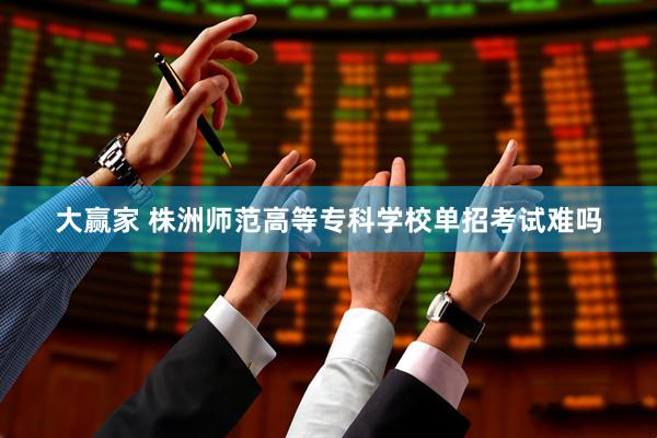 大赢家 株洲师范高等专科学校单招考试难吗