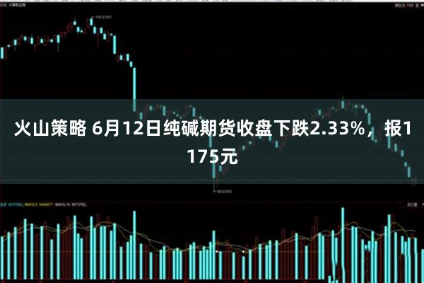 火山策略 6月12日纯碱期货收盘下跌2.33%，报1175元