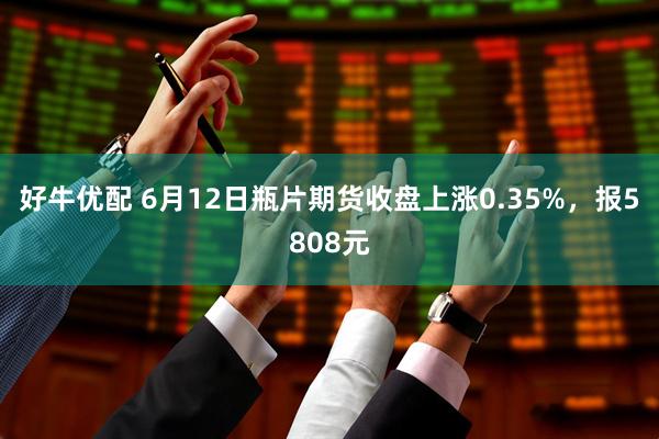 好牛优配 6月12日瓶片期货收盘上涨0.35%，报5808元