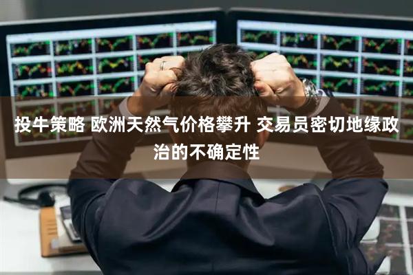 投牛策略 欧洲天然气价格攀升 交易员密切地缘政治的不确定性