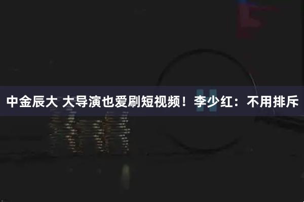 中金辰大 大导演也爱刷短视频！李少红：不用排斥