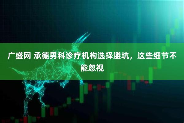 广盛网 承德男科诊疗机构选择避坑，这些细节不能忽视